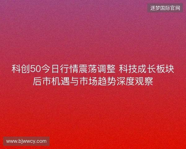 科创50今日行情震荡调整 科技成长板块后市机遇与市场趋势深度观察