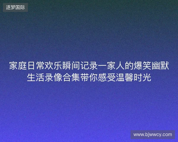 家庭日常欢乐瞬间记录一家人的爆笑幽默生活录像合集带你感受温馨时光